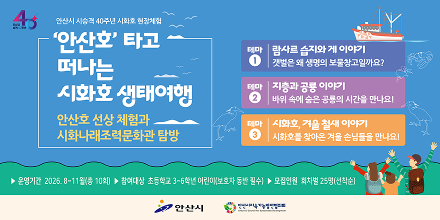 '안산호' 타고 떠나는 시화호 생태여행. 안산호 선상 체험과 시화나래조력문화관 탐방. 테마1-람사르 습지와 게 이야기. 테마2- 지층과 공룡 이야기 바위 속에 숨은 공룡의 시간을 만나요! 테마3-시화호, 겨울 철새 이야기 시화호를 찾아온 겨울 손님들을 만나요! ▶ 운영기간 2026. 8~11월(총 10회) ▶ 참여대상 초등학교 3~6학년 어린이(보호자 동반 필수) ▶ 모집인원 회차별 25명(선착순)