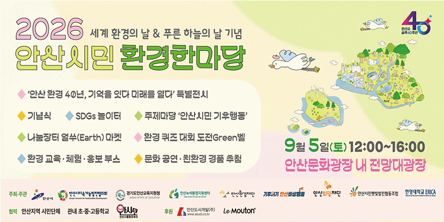 2026 세계 환경의 날 & 푸른 하늘의 날 기념. 안산시민 환경한마당◆ '안산 환경 40년, 기억을 잇다 미래를 열다' 특별전시 ◆ 기념식 ◆ SDGs 놀이터 ◆ 주제마당 '안산시민 기후행동'◆ 나눔장터 얼쑤(Earth) 마켓 ◆ 환경 퀴즈 대회 도전Green벨 ◆ 환경교육&middot;체험&middot;홍보부스 ◆ 문화 공연 &middot; 친환경 경품 추첨. 9월 5일(토) 12:00~16:00. 안산문화광장 내 전망대광장