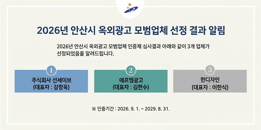 2026년 안산시 옥외광고 모범업체 선정 결과 알림. 2026년 안산시 옥외광고 모범업체 인증제 심사결과 아래와 같이 3개 업체가 선정되었음을 알려드립니다. 1.주식회사 선세이브(대표자 : 강창욱) 2.에프엠광고(대표자 : 김판수) 3.한디자인(대표자 : 이한식) ※ 인증기간 : 2026. 9. 1. ~ 2029. 8. 31.