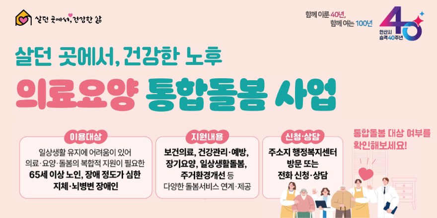 살던 곳에서, 건강한 노후 의료요양 통합돌봄 사업. 이용대상:일상생활 유지에 어려움이 있어 의료&middot;요양&middot;돌봄의 복합적 지원이 필요한 65세 이상 노인, 장애 정도가 심한 지체&middot;뇌병변 장애인. 지원내용:보건의료, 건강관리&middot;예방,장기요양, 일상생활돌봄,주거환경개선 등 다양한 돌봄서비스 연계&middot;제공. 신청&middot;상담:주소지 행정복지센터 방문 또는 전화 신청&middot;상담 통합돌봄 대상 여부를 확인해보세요!