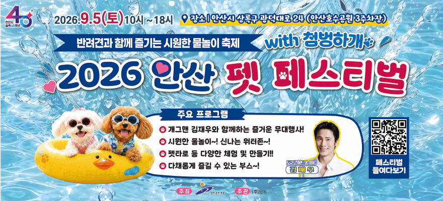2026.9.5(토)10시~18시 장소|안산시상록구광덕대로24(안산호수공원3주차장) 반려견과 함께 즐기는 시원한 물놀이 축제. with 첨벙하개. 2026 안산 펫 페스티벌. 주요 프로그램:개그맨 김재우와 함께하는 즐거운 무대행사! 시원한 물놀이~! 신나는 워터존~! 펫타로 등 다양한 체험 및 만들기!! 다채롭게 즐길 수 있는 부스~! 토코콘어트&MC 김재우 [오른쪽 하단_QR 코드 페스티벌 들여다보기]