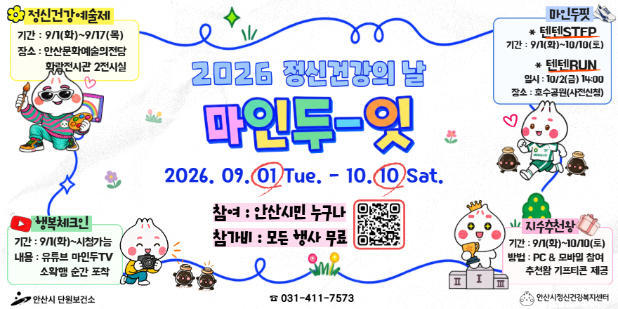 2026 정신건강의 날 마인두-잇:2026. 09. 01 Tue. - 10. 10 Sat.참여 : 안산시민 누구나.참가비 : 모든 행사 무료 [중앙 하단 QR코드].  정신건강예술제:기간 : 9/1(화)~9/17(목). 장소 : 안산문화예술의전당. 화랑전시관 2전시실. 마인두핏:* 텐텐STFP 기간 : 9/1(화)~10/10(토) * 텐텐RUN:일시 : 10/2(금) 14:00. 장소 : 호수공원(사전신청) . 행복체크인:기간 : 9/1(화)~시청가능. 내용 : 유튜브 마인두TV 소확행 순간 포착. 지수추천왕:기간 9/1(화)~10/10(토).방법 : PC & 모바일 참여. 추천왕 기프티콘 제공-안산시 단원보건소 ☎ 031-411-7573 안산시정신건강복지센터-
