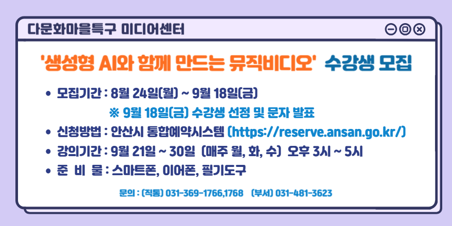 다문화마을특구 미디어센터 '생성형 AI와 함께 만드는 뮤직비디오' 수강생 모집. ● 모집기간 : 8월 24일(월) ~ 9월 18일(금) ※ 9월 18일(금) 수강생 선정 및 문자 발표. ● 신청방법 : 안산시 통합예약시스템 [https://reserve.ansan.go.kr/] ● 강의기간 : 9월 21일 ~ 30일 (매주 월, 화, 수) 오후 3시 ~ 5시 ● 준 비 물 : 스마트폰, 이어폰, 필기도구. 문의 : (직통) 031-369-1766,1768 (부서) 031-481-3623