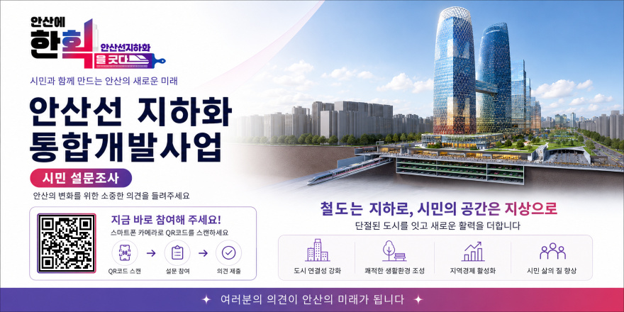 한획 안산선지하화 한획을 긋다. 시민과 함께 만드는 안산의 새로운 미래. 안산선 지하화 통합개발사업. 안산의 변화를 위한 소중한 의견을 들려주세요. 시민 설문조사 [왼쪽 하단 QR코드] 지금 바로 참여해 주세요! 스마트폰 카메라로 QR코드를 스캔하세요. QR코드 스캔&rarr;설문 참여&rarr;의견 제출. 철도는 지하로, 시민의 공간은 지상으로 단절된 도시를 잇고 새로운 활력을 더합니다. 도시 연결성 강화,쾌적한 생활환경 조성,지역경제 활성화, 시민 삶의 질 향상. 여러분의 의견이 안산의 미래가 됩니다.