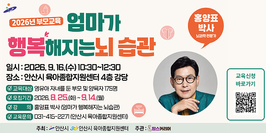 2026년 부모교육 엄마가 행복해지는뇌습관. 일시 : 2026. 9. 16.(수) 10:30~12:30. 장소 : 안산시 육아종합지원센터 4층 강당. ☑ 교육대상 영유아 자녀를 둔 부모 및 양육자 175명☑ 모집기간 2026. 8. 25.(화)~9.14.(월). ☑강의: 홍양표 박사 <엄마가 행복해지는 뇌습관) ☑ 교육문의:031-415-2271 (안산시 육아종합지원센터). 홍양표 박사 뇌과학 전문가. 교육신청 바로가기 [오른쪽 하단 QR코드]