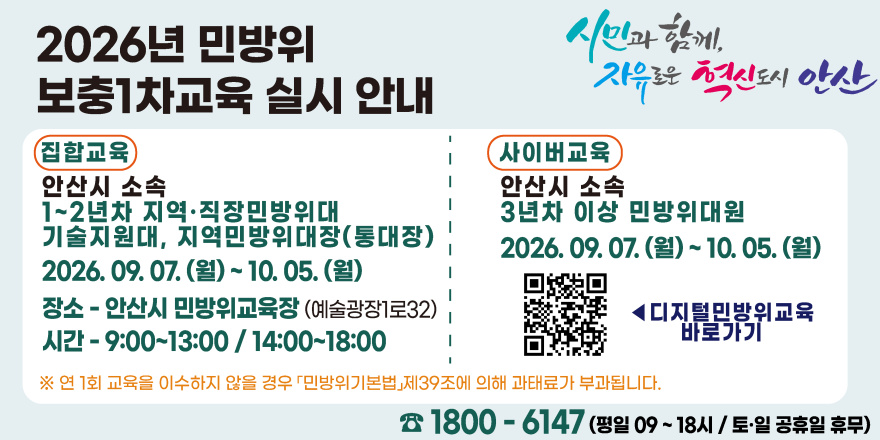 2026년 민방위 보충1차교육 실시 안내. 집합교육:안산시 소속. 1~2년차 지역&middot;직장민방위대.기술지원대, 지역민방위대장(통대장) 2026. 09. 07. (월) ~ 10. 05. (월) 장소-안산시 민방위교육장 (예술광장1로32) 시간-9:00~13:00 / 14:00~18:00. 사이버교육:안산시 소속. 3년차 이상 민방위대원. 2026. 09. 07. (월) ~ 10. 05. (월) [중앙 하단 오른쪽 QR코드◀ 디지털민방위교육 바로가기] ※ 연 1회 교육을 이수하지 않을 경우 「민방위기본법」제39조에 의해 과태료가 부과됩니다. ☎ 1800 - 6147 (평일 09 ~ 18시 / 토&middot;일 공휴일 휴무)
