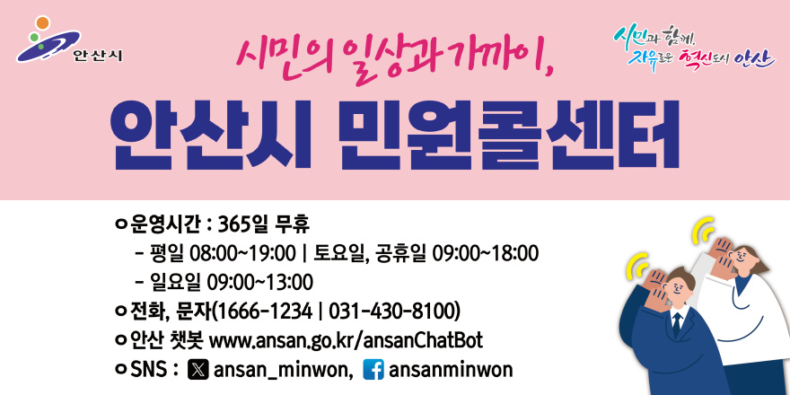 시민의일상과가까이,안산시 민원콜센터. ○운영시간 : 365일 무휴. - 평일 08:00~19:00 I 토요일, 공휴일 09:00~18:00 - 일요일 09:00~13:00 ○전화, 문자(1666-1234 | 031-430-8100) ○안산 챗봇 www.ansan.go.kr/ansanChatBot ○SNS : X ansan_minwon, f ansanminwon