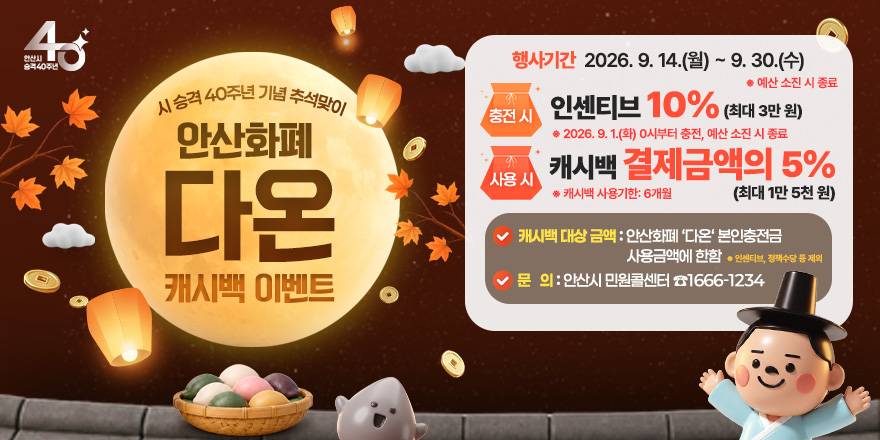 시 승격 40주년 기념 추석맞이 안산화폐 다온 캐시백 이벤트 행사기간:2026. 9. 14.(월) ~ 9. 30.(수) * 예산 소진 시 종료. 충전시: 인센티브 10% (최대 3만 원) *2026. 9. 1.(화) 0시부터 충전, 예산 소진 시 종료. 사용시:캐시백 결제금액의 5% * 캐시백 사용기한: 6개월 (최대 1만 5천 원). 캐시백 대상 금액 : 안산화폐 '다온' 본인충전금 사용금액에 한함 * 인센티브, 정책수당 통 제외. 문 의 : 안산시 민원콜센터 ☎1666-1234