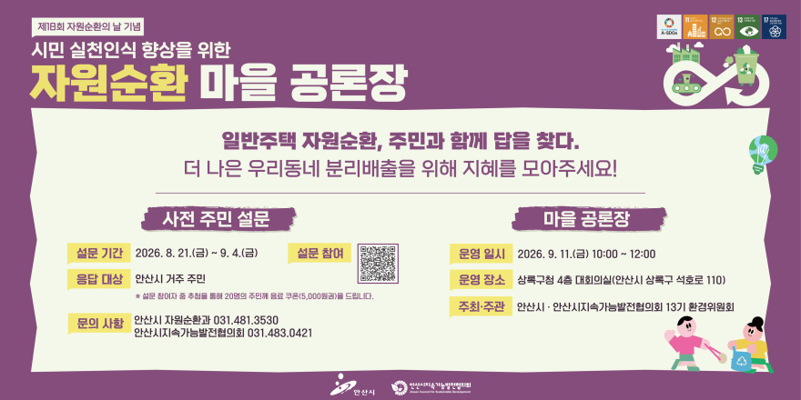 제18회 자원순환의 날 기념. 시민 실천인식 향상을 위한 자원순환 마을 공론장.일반주택 자원순환, 주민과 함께 답을 찾다.더 나은 우리동네 분리배출을 위해 지혜를 모아주세요! 사전 주민 설문_설문 기간:2026. 8. 21.(금) ~ 9. 4.(금) 설문 참여 [가운데 중앙 QR코드] 응답 대상:안산시 거주 주민 &middot; 설문 참여자 중 추첨을 통해 20명의 주민께 음료 쿠폰(5,000원권)을 드립니다.문의 사항 안산시 자원순환과 031.481.3530/안산시지속가능발전협의회 031.483.0421. 마을 공론장_운영 일시:2026. 9. 11.(금) 10:00 N 12:00.운영 장소 :상록구청 4층 대회의실(안산시 상록구 석호로 110). 주최&middot;주관:안산시 " 안산시지속가능발전협의회 13기 환경위원회