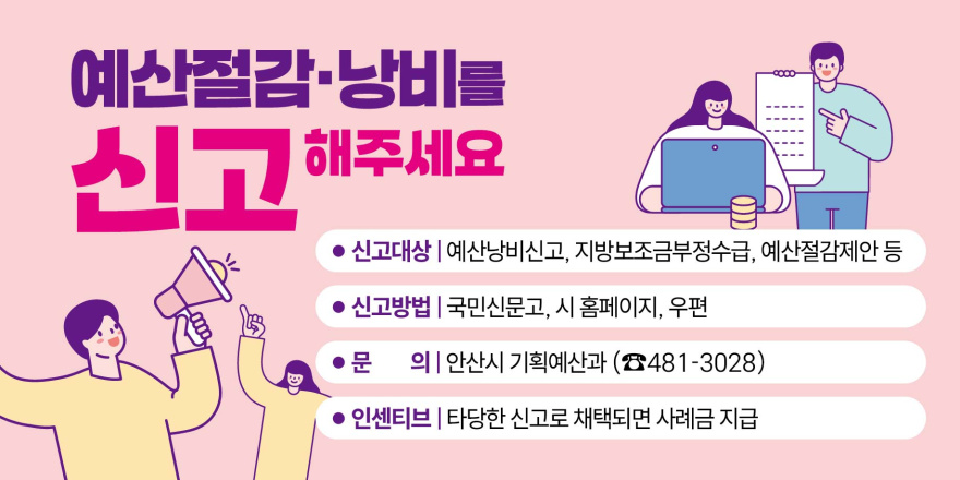 예산절감·낭비를 신고 해주세요. ● 신고대상 | 예산낭비신고, 지방보조금부정수급, 예산절감제안 등 ● 신고방법 | 국민신문고, 시 홈페이지, 우편 ● 문 의| 안산시 기획예산과 (☎481-3028) ● 인센티브 | 타당한 신고로 채택되면 사례금 지급