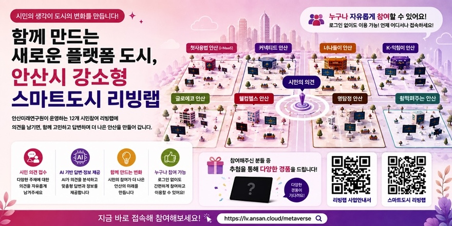 시민의 생각이 도시의 변화를 만듭니다! 함께 만드는 새로운 플랫폼 도시, 안산시 강소형 스마트도시 리빙랩. 안산미래연구원이 운영하는 12개 시민참여 리빙랩에 의견을 남기면, 함께 고민하고 답변하며 더 나은 안산을 만들어 갑니다. 시민 의견 접수:다양한 주제에 대한 의견을 자유롭게 남겨주세요. AI 기반 답변-정보 제공:AI가 의견을 분석하고 맞춤형 답변과 정보를 제공합니다.함께 만드는 변화:시민의 참여가 더 나은 안산의 미래를 만듭니다. 누구나 참여 가능:로그인 없이도 간편하게 참여하고 이용할 수 있어요! 참여해주신 분들 중 추첨을 통해 다양한 경품을 드립니다! [오른쪽하단 첫번째-리빙랩 사업안내서 QR코드] [오른쪽하단 두번째-스마트도시 리빙랩] 지금 바로 접속해 참여해보세요! https://lv.ansan.cloud/metaverse