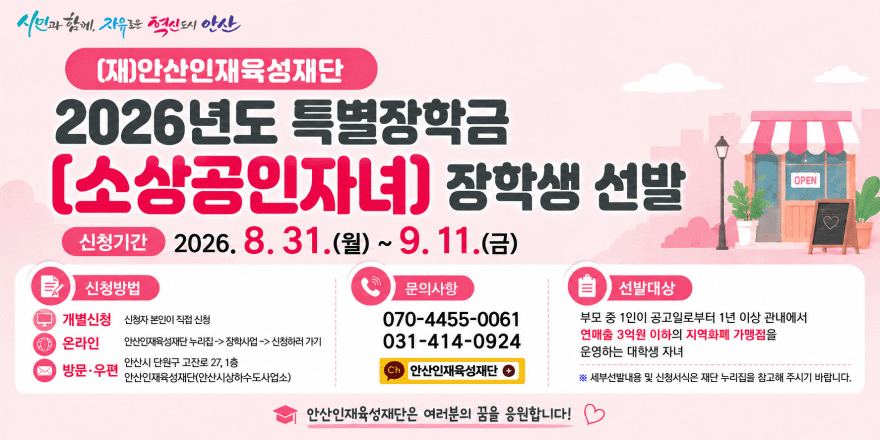 (재)안산인재육성재단 2026년도 특별장학금 [소상공인자녀] 장학생 선발. 신청기간 2026. 8. 31.(월) ~ 9. 11.(금) 신청방법:개별신청-신청자 본인이 직접 신청.온라인-안산인재육성재단누리집->장학사업->신청하러가기. 방문&middot;우편:안산시 단원구 고잔로 27, 1층.안산인재육성재단(안산시상하수도사업소)|문의사항: 070-4455-0061/031-414-0924 [안산인재육성재단 ] 선발대상:부모 중 1인이 공고일로부터 1년 이상 관내에서 연매출 3억원 이하의 지역화폐 가맹점을 운영하는 대학생 자녀  ※ 세부선발내용 및 신청서식은 재단 누리집을 참고해 주시기 바랍니다. 안산인재육성재단은 여러분의 꿈을 응원합니다!