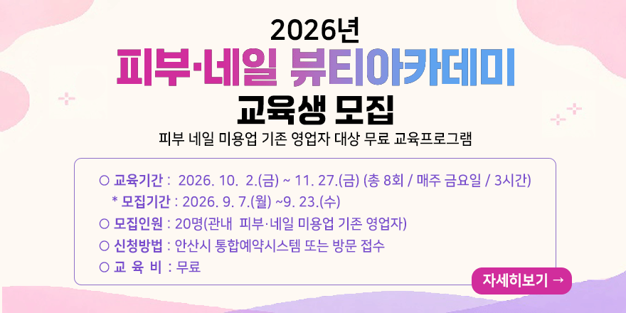 2026년 피부 네일 뷰티아카데미 교육생 모집. 피부 네일 미용업 기존 영업자 대상 무료 교육프로그램. 교육기간 : 2026. 10. 2.(금) ~ 11. 27.(금) (총 8회 / 매주 금요일 / 3시간) * 모집기간 : 2026. 9. 7.(월) ~9. 23.(수) 모집인원 : 20명(관내 피부・네일 미용업 기존 영업자) 신청방법 : 안산시 통합예약시스템 또는 방문 접수. 교 육 비 : 무료
