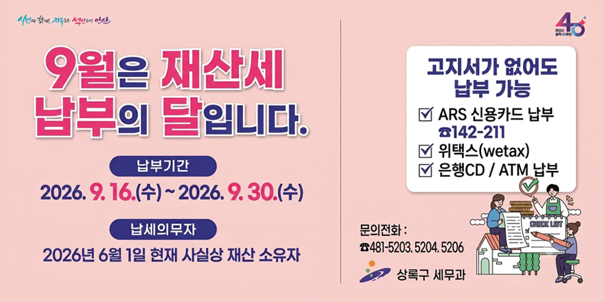 9월은 재산세 납부의 달입니다. 납부기간:2026. 9. 16.(수)~2026. 9.30.(수) 납세의무자:2026년 6월 1일 현재 사실상 재산 소유자. 고지서가 없어도 납부가능 ☑ ARS 신용카드 납부 ☎142-211 ☑ 위택스(wetax) ☑ 은행CD / ATM 납부 문의전화 : ☎481-5203. 5204. 5206. 상록구 세무과