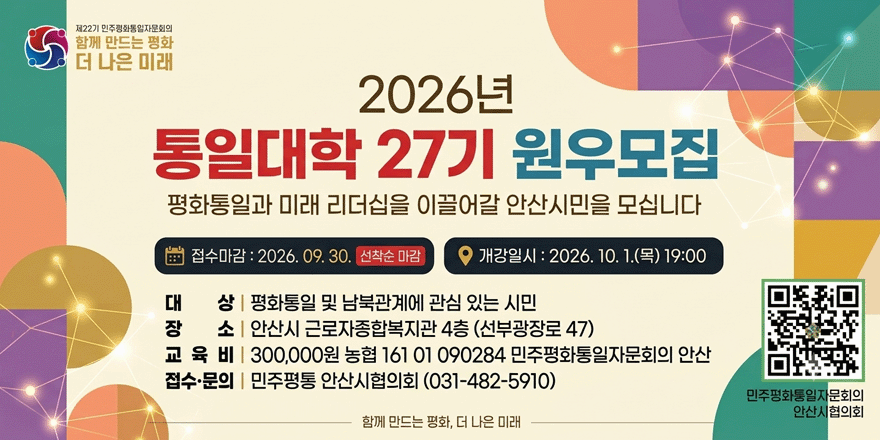 2026년 통일대학 27기 원우모집. 평화통일과 미래 리더십을 이끌어갈 안산시민을 모십니다. 접수마감 : 2026. 09. 30. 선착순 마감 ○ 개강일시 : 2026. 10. 1.(목) 19:00. 대 상 | 평화통일 및 남북관계에 관심 있는 시민. 장 소 | 안산시 근로자종합복지관 4층 (선부광장로 47) 교 육 비 | 300,000원 농협 161 01 090284 민주평화통일자문회의 안산. 접수&middot;문의 | 민주평통 안산시협의회 (031-482-5910) [오른쪽 하단 QR코드]민주평화통일자문회의. 안산시협의회