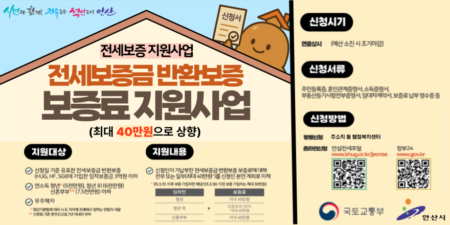 전세보증 지원사업 전세보증금반환보증 보증료지원사업(최대 40만원으로 상향) 지원대상: &middot;신청일 기준 유효한 전세보증금 반환보증 (HUG, HF, SGI)에 가입한 임차보증금 3억원 이하 &middot;연소득 청년 + (5천만원), 청년 외 (6천만원) 신혼부부 ** (7.5천만원) 이하  &middot; 무주택자:&middot;*청년기본법에 따라 시도 지자체 조례에서 정하는 연령의 사람 **신청일 기준 혼인신고일 7년 이내인 부부. 지원내용:신청인이 기납부한 전세보증금 반환보증 보증료에 대해  전부 또는 일부(최대 40만원 ")를 신청인 본인 계좌로 이체  &middot; 25.3.31. 이후 보증 가입자만 해당(25.3.30. 이전 보증 가입자는 최대 30만원)  청년 [임차인]▶최대40만원 [보증료] | 청년 외 [임차인] ▶보증료의90% *최대40만원 | 신혼부부 [임대인] ▶ 최대40만원. 신청시기:연중상시 (예산 소진 시 조기마감) 신청서류:주민등록증, 혼인관계증명서, 소득증명서, 부동산등기사항전부증명서, 임대차계약서, 보