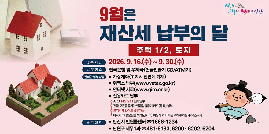 9월은 재산세 납부의 달. 주택 1/2, 토지. 납부기간:2026. 9. 16.(수) ~ 9. 30.(수) 납부장소:전국은행 및 우체국(헌금인출기 CD/ATM기) 편리한 납부방범:■ 가상계좌(고지서 전면에 기재) ■ 위택스 납부(www.wetax.go.kr) ■ 인터넷지로(www.giro.or.kr) ■ 신용카드 납부 。ARS 142-211 전화납부 。전국 모든음용기관 현급입출금기 키드(통장) 납부 。고지사가 없어드 납부가능 。타사카드(앙문은행 외 발급카드) 이용시 기기 이용료가 추가질 수 있습니다. 문의전화 ■ 안산시 민원콜센터 ☎1666-1234 ■ 단원구 세무1과 ☎481-6183, 6200~6202, 6204