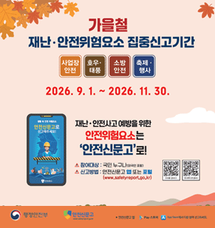 가을철 재난&middot;안전위험요소 집중신고기간. 사업장 안전|호우&middot;태풍|소방 안전|축제 &middot;행사. 2026. 9. 1. ~ 2026. 11. 30. 재난&middot;안전사고 예방을 위한 안전신문고로 신고해주세요! 참여대상 : 국민 누구나(외국인 포함) 신고방법 : 안전신문고 또는 포털. (www.safetyreport.go.kr) [오른쪽 중앙 첫번째 IOS QR코드 ][오른쪽 중앙 두번째 안드로이드용 QR코드]