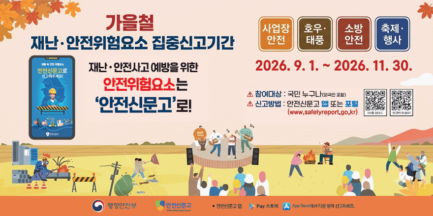가을철 재난&middot;안전위험요소 집중신고기간. 사업장 안전|호우&middot;태풍|소방 안전|축제 &middot;행사. 2026. 9. 1. ~ 2026. 11. 30. 재난&middot;안전사고 예방을 위한 안전신문고로 신고해주세요! 참여대상 : 국민 누구나(외국인 포함) 신고방법 : 안전신문고 또는 포털. (www.safetyreport.go.kr) [오른쪽 중앙 첫번째 IOS QR코드 ][오른쪽 중앙 두번째 안드로이드용 QR코드]