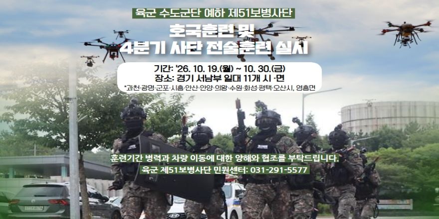 육군 수도군단 예하 제51보병사단. 호국훈련및 4분기 사단 전술훈련 실시. 기간: '26. 10. 19.(월) ~ 10. 30.(금) 장소: 경기 서남부 일대 11개 시 &middot;면 *과천&middot;광명&middot;군포&middot;시흥&middot;안산&middot;안양&middot;의왕&middot;수원&middot;화성&middot;평택&middot;오산시, 영흥면. 훈련기간 병력과 차량 이동에 대한 양해와 협조를 부탁드립니다. 육군 제51보병사단 민원센터: 031-291-5577