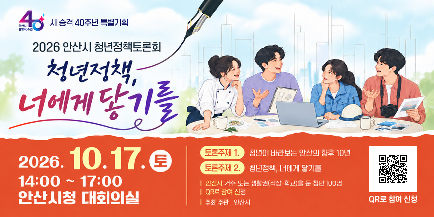 2026 안산시 청년정책토론회. 청년정책,너에게닿기를. 2026. 10.17. 토 14:00 ~ 17:00 안산시청 대회의실 | 토론주제 1. 청년이 바라보는 안산의 향후 10년. 토론주제 2. 청년정책, 너에게 닿기를 | 안산시 거주 또는 생활권(직장&middot;학교)을 둔 청년 100명 | QR로 참여 신청  | 주최&middot;주관 안산시 QR로 참여 신청 [오른쪽 하단 QR코드]