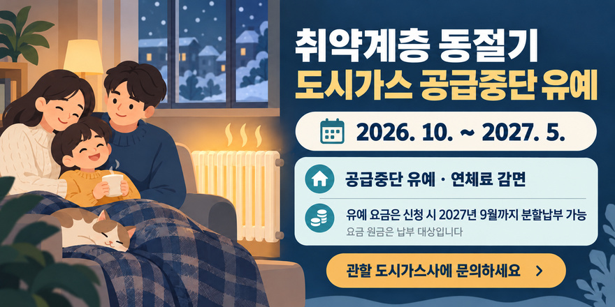 취약계층 동절기 도시가스 공급중단 유예 2026. 10. ~ 2027. 5. 공급중단 유예 &middot; 연체료 감면 유예 요금은 신청 시 2027년 9월까지 분할납부 가능. 요금 원금은 납부 대상입니다. 관할 도시가스사에 문의하세요 >