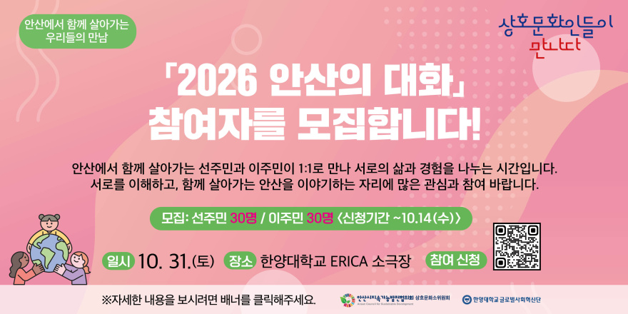안산에서 함께 살아가는 우리들의 만남 상호문화인들이 만나다 「2026 안산의 대화」 참여자를 모집합니다! 안산에서 함께 살아가는 선주민과 이주민이 1:1로 만나 서로의 삶과 경험을 나누는 시간입니다. 서로를 이해하고, 함께 살아가는 안산을 이야기하는 자리에 많은 관심과 참여 바랍니다. 모집: 선주민 30명 / 이주민 30명 <신청기간 ~10.14(수)> 일시 10. 31.(토) 장소 한양대학교 ERICA 소극장 참여 신청[오른쪽 하단 QR코드] ※자세한 내용을 보시려면 배너를 클릭해주세요. 안산시지속 가능발전협의회 상호문화소위원회 한양대학교 글로벌사회혁신단