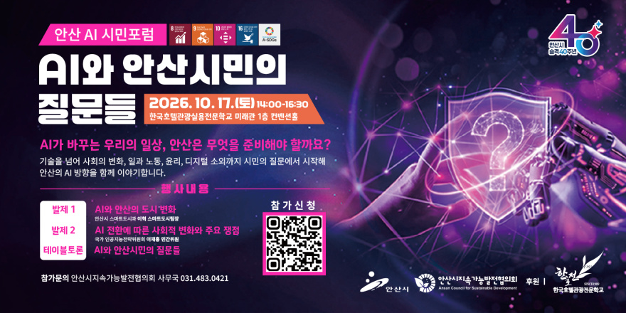 안산 AI 시민포럼 AI와 안산시민의 질문들 2026. 10. 17.(토) 14:00-16:30 한국호텔관광실용전문학교 미래관 1층 컨벤션홀. AI가 바꾸는 우리의 일상, 안산은 무엇을 준비해야 할까요? 기술을 넘어 사회의 변화, 일과 노동, 윤리, 디지털 소외까지 시민의 질문에서 시작해 안산의 AI 방향을 함께 이야기합니다. 행사내용:발제1- AI와 안산의 도시 변화 참가신청 안산시 스마트도시과 이혁 스마트도시팀장. 발제 2-AI 전환에 따른 사회적 변화와 주요 쟁점 국가 인공지능전략위원회 이재훈 민간위원. 테이블토론-AI와 안산시민의 질문들.  참가신청[중앙 하단 QR코드] 참가문의 안산시지속가능발전협의회 사무국 031.483.0421.
