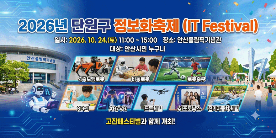 ❍ 행 사 명 : 시승격 40주년 기념 2026년 단원구 정보화축제(IT Festival) (고잔페스티벌과 함께 개최) ❍ 행사 일시 : 2026. 10. 24.(토) 11:00 ~ 15:00(4시간) ❍ 행사 장소 : 안산올림픽기념관 ❍ 참석 대상 : 안산시민 누구나 ❍ 체험 및 전시 프로그램 : 4족보행로봇, 바둑로봇, 로봇축구, 3D펜, AR/VR, 드론체험, AI포토부스, 전기자동차 체험 등