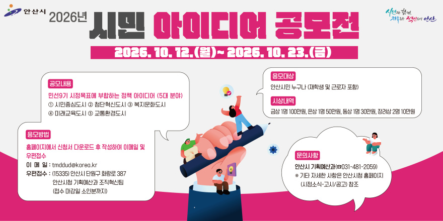 2026년 시민 아이디어 공모전 2026. 10. 12.(월)~ 2026. 10. 23.(금) 공모내용:민선9기 시정목표에 부합하는 정책 아이디어 (5대 분야)  ①시민중심도시 ② 첨단혁신도시 ③ 복지문화도시④ 미래교육도시 ⑤ 교통환경도시. 응모방법:홈페이지에서 신청서 다운로드 후 작성하여 이메일 및 우편접수. 이 메 일 : tmddud@korea.kr 우편접수 : (15335) 안산시 단원구 화랑로 387 안산시청 기획예산과 조직혁신팀(접수 마감일 소인분까지) . 응모대상:안산시민 누구나 (재학생 및  근로자 포함). 시상내역: 금상 1명 100만원, 은상 1명 50만원, 동상 1명 30만원, 장려상 2명 10만원. 문의사항:안산시 기획예산과(☎031-481-2059) ※ 기타 자세한 사항은 안산시청 홈페이지(시점소식-고시/공고) 참조