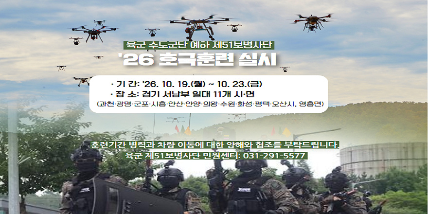 육군 수도군단 예하 제51보병사단. 호국훈련및 4분기 사단 전술훈련 실시. 기간: '26. 10. 19.(월) ~ 10. 30.(금) 장소: 경기 서남부 일대 11개 시 &middot;면 *과천&middot;광명&middot;군포&middot;시흥&middot;안산&middot;안양&middot;의왕&middot;수원&middot;화성&middot;평택&middot;오산시, 영흥면. 훈련기간 병력과 차량 이동에 대한 양해와 협조를 부탁드립니다. 육군 제51보병사단 민원센터: 031-291-5577