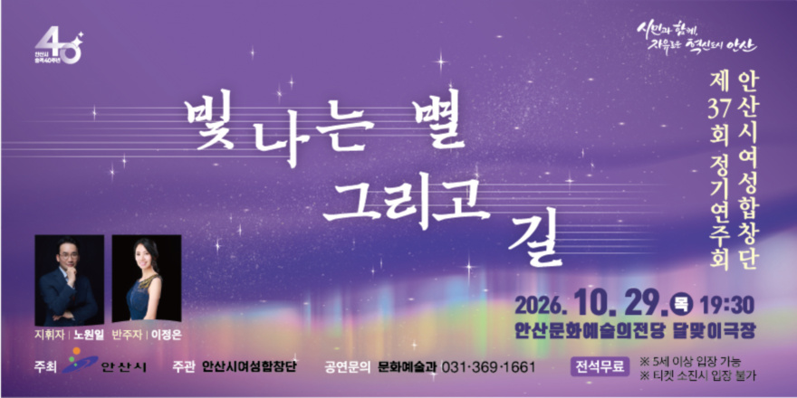 빛나는 별 그리고 길 제37회 정기연주회 안산시여성합창단 2026. 10. 29.0 19:30 안산문화예술의전당 달맞이극장. 지휘자 | 노원일 반주자|이정은. 주최 안산시 주관 안산시여성합창단 공연문의 문화예술과 031&middot;369&middot;1661 전석무료 ※ 5세 이상 입장 가능 ※ 티켓 소진시 입장 불가