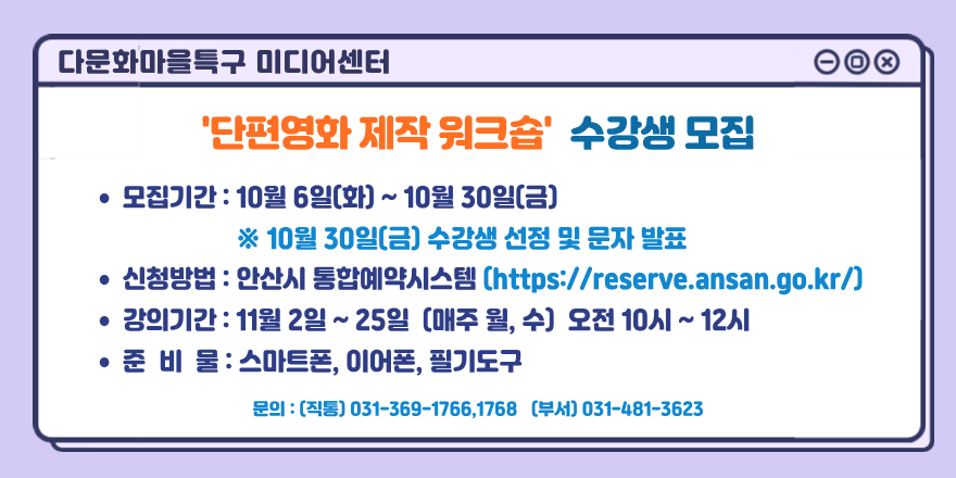 다문화마을특구 미디어센터. '단편영화 제작 워크숍' 수강생 모집. ● 모집기간 : 10월 6일(화) ~ 10월 30일(금) ※ 10월 30일(금) 수강생 선정 및 문자 발표 ● 신청방법 : 안산시 통합예약시스템 [https://reserve.ansan.go.kr/] ● 강의기간 : 11월 2일 ~ 25일 [매주 월, 수) 오전 10시 ~ 12시 ● 준 비 물 : 스마트폰, 이어폰, 필기도구. 문의 : (직통) 031-369-1766,1768 [부서] 031-481-3623
