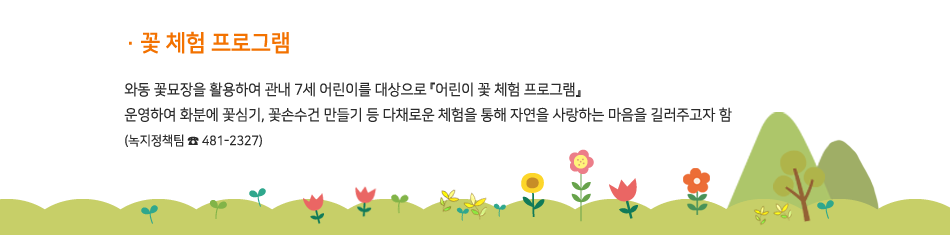 꽃 체험 프로그램 - 와동 꽃묘장을 활용하여 관내 7세 어린이를 대상으로 『어린이 꽃 체험 프로그램』 운영하여 화분에 꽃심기, 꽃손수건 만들기 등 다채로운 체험을 통해 자연을 사랑하는 마음을 길러주고자 함(녹지정책팀 481-2327)