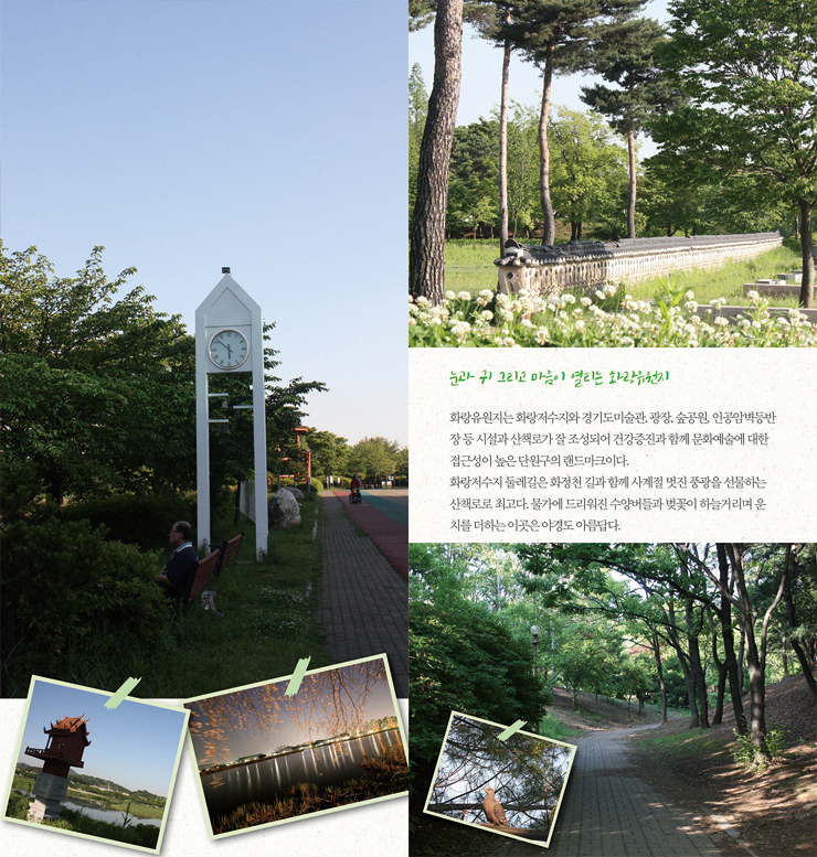 눈과 귀 그리고 마음이 열리는 화랑유원지 화랑유원지는 화랑저수지와 경기도미술관, 광장, 숲공원, 인공암벽등반장 등 시설과 산책로가 잘 조성되어 건강증진과 함께 문화예술에 대한 접근성이 높은 단원구의 랜드마크이다. 화랑저수지 둘레길은 화정천 길과함께 사계절 멋진 풍광을 선물하는 산책로로 최고다. 물가에 드리워진 수양버들과 벚꽃이 하늘거리며 운치를 더하는 이곳은 야경도 아름답다.