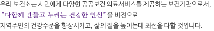 우리 보건소는 시민에게 다양한 공공보건 의료서비스를 제공하는 보건기관으로서, '다함께 만들고 누리는 건강한 안산'을 비전으로 지역주민의 건강수준을 향상시키고, 삶의 질을 높이는데 최선을 다할 것입니다.
