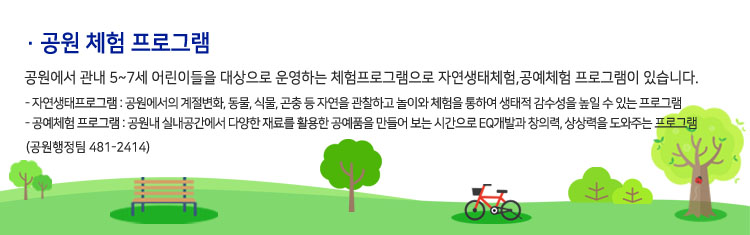 공원 체험 프로그램 - 공원에서 관내 5세~7세 어린이들을 대상으로 운영하는 체험프로그램으로 자연생태체험, 공예체험 프로그램이 있습니다.- 자연생태프로그램 : 공원에서의 계절변화, 동물, 식물, 곤충 등 자연을 관찰하고 놀이와 체험을 통하여 생태적 감수성을 높일 수 있는 프로그램.- 공예체험 프로그램 : 공원내 실내공간에서 다양한 재료를 활용한 공예품을 만들어 보는 시간으로 EQ개발과 창의력, 상상력을 도와주는 프로그램(공원행정팀 481-2414)