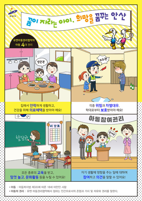 안산시 아동4대권리 홍보지:유엔아동권리협약의 아동 4대권리. 1-집에서 안락하게 생활하고, 건강을 위해 의료혜택을 받아야 해요! 2-각종 위험과 차별대우 학대로부터 보호받아야 해요! 3-모든 종류의 교육을 받고, 맘껏 놀고, 문화활동 등을 누릴 수 있어요! 4-자기 생활에 영향을 주는 일에 대하여 참여하고 의견을 말할 수 있어요! ·아동:아동복지법 제3조에 따른 18새 마먼안 서럼/·아동의 권리:유엔 아동권리협약에서 정하는 인간으로서의 존엄과 가치 및 자유와 권리를 말한다. 