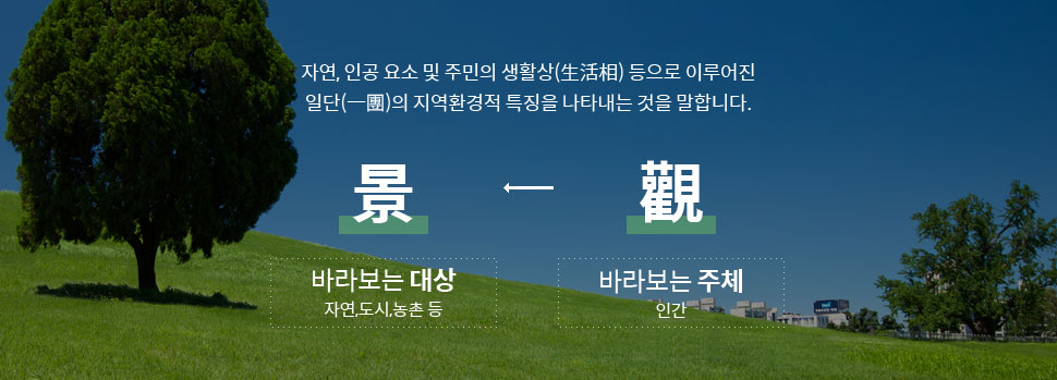 자연, 인공 요소 및 주민의 생활상(生活相) 등으로 이루어진 일단(一團)의 지역환경적 특징을 나타내는 것을 말합니다.觀(바라보는 주체 : 인간)→景(바라보는 대상 : 자연,도시,농촌 등)