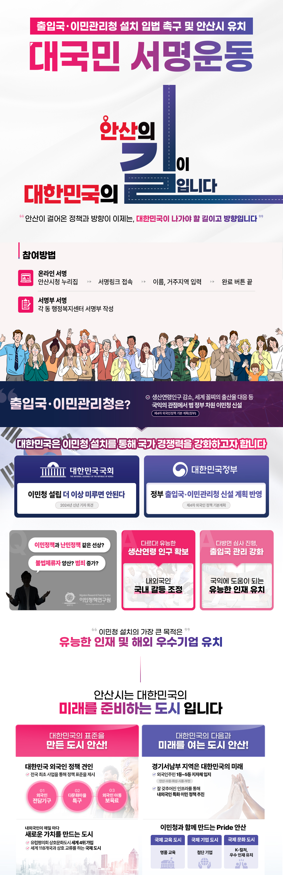 출입국,이민관리청 설치 입법 촉구 및 안산시 유치 대국민 서명운동: 안산의 길이 대한민국의 길입니다. '안산이 걸어온 정책과 방향이 이제는, 대한민국이 나가야 할 길이고 방향입니다.' *참여방법  1.온라인 서명: 안산시청 누리집 → 서명링크 접속 → 이름,거주지역 입력 → 완료 버튼 끝. 2.서명부 서명: 각 동 행정복지센터 서명부 작성. 출입국.이민청은? 생산연령인구 감소, 세계 꼴지의 출산율 대응 등 국익의 관점에서 범 정부적 차원 이민청 신설(제 4차 외국인정책 기본계획(정부). 대한민국은 이민청 설치를 통해 국가 경쟁력을 강화하고자 합니다. 대한민국 국회 → 이민청 설립 더이상 미루면 안된다.(2024년 신년기자회견), 대한민국 정부 → 정부 출입국,이민관리청 신설 계획 반영.(제 4차 외국인 정책 기본계획). 이민정책과 난민정책 같은 선상? 불법체류자 양산? 범죄증가? 다르다! 유능한 생산연령 인구 확보 내외국인 국내 갈등 조성. 다방면 심사 진행, 출입국 관리 강화 국익에 도움이 되는 유능한 인재 유치. '이민청 설치의 가장 큰 목적은' 유능한 인재 및 해외 우수기업 유치 안산시는 대한민국의 미래를 준비하는 도시입니다. 대한민국의 표준을 만든 도시 안산! 대한민국 외국인 정책 견인. 전국 최초 사업을 통해 정책 표준을 제시 01.외국인 전담기구 → 02.다문화마을 특구 → 03.외국인 아동 보육료. 유럽평의회 상호문화도시 섹계 4위기업. 세계 118개국과 상호 교류를 한는 국제 도시. 대한민국의 다음과 미래를 여는 도시 안산! 경기서남부 지역은 대한민국의 미래. 외국인주민 1등~5등 자자체 입지, 잘 갖추어진 인프라를 통해 내외국인 특화 이민 정책 추진. 내 외국인이 매일마다 새로운 가치를 만드는 도시. 이민청과 함께 만드는 Pride 안산 국제 교육 도시(명품교육), 국제 기업 도시(첨단 기업), 국제 문화 도시(K-컬쳐, 우수 인재 유치)