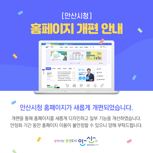안산시청 홈페이지 개편 안내 안산시청 홈페이지가 새롭게 개편되었습니다. 개편을 통해 홈페이지를 새롭게 디자인하고 일부기능을 개선하엿습니다. 안정확간 동안 호뮤ㅔ이지 이용이 불안정할 수 있으니 양해 부탁드립니다.